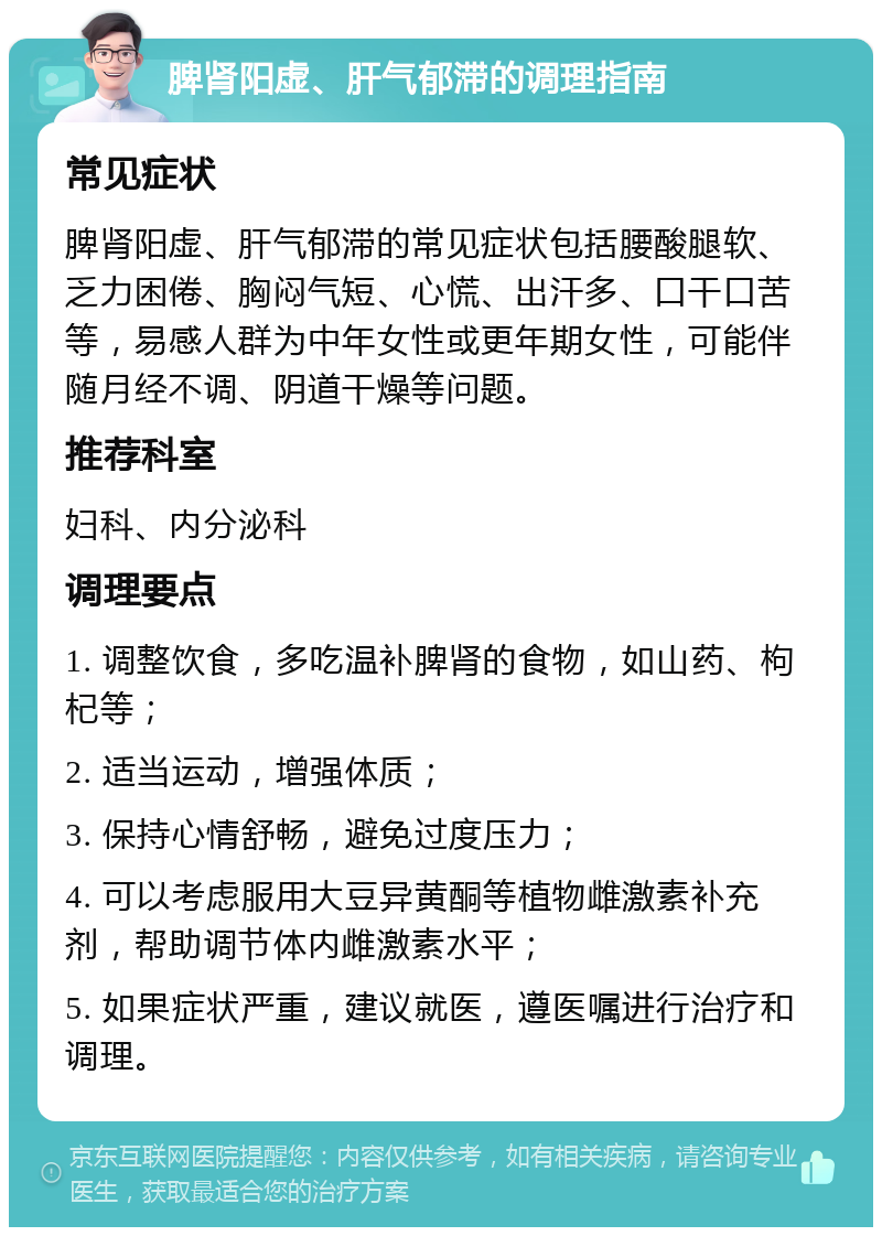 脾肾阳虚、肝气郁滞的调理指南 常见症状 脾肾阳虚、肝气郁滞的常见症状包括腰酸腿软、乏力困倦、胸闷气短、心慌、出汗多、口干口苦等，易感人群为中年女性或更年期女性，可能伴随月经不调、阴道干燥等问题。 推荐科室 妇科、内分泌科 调理要点 1. 调整饮食，多吃温补脾肾的食物，如山药、枸杞等； 2. 适当运动，增强体质； 3. 保持心情舒畅，避免过度压力； 4. 可以考虑服用大豆异黄酮等植物雌激素补充剂，帮助调节体内雌激素水平； 5. 如果症状严重，建议就医，遵医嘱进行治疗和调理。