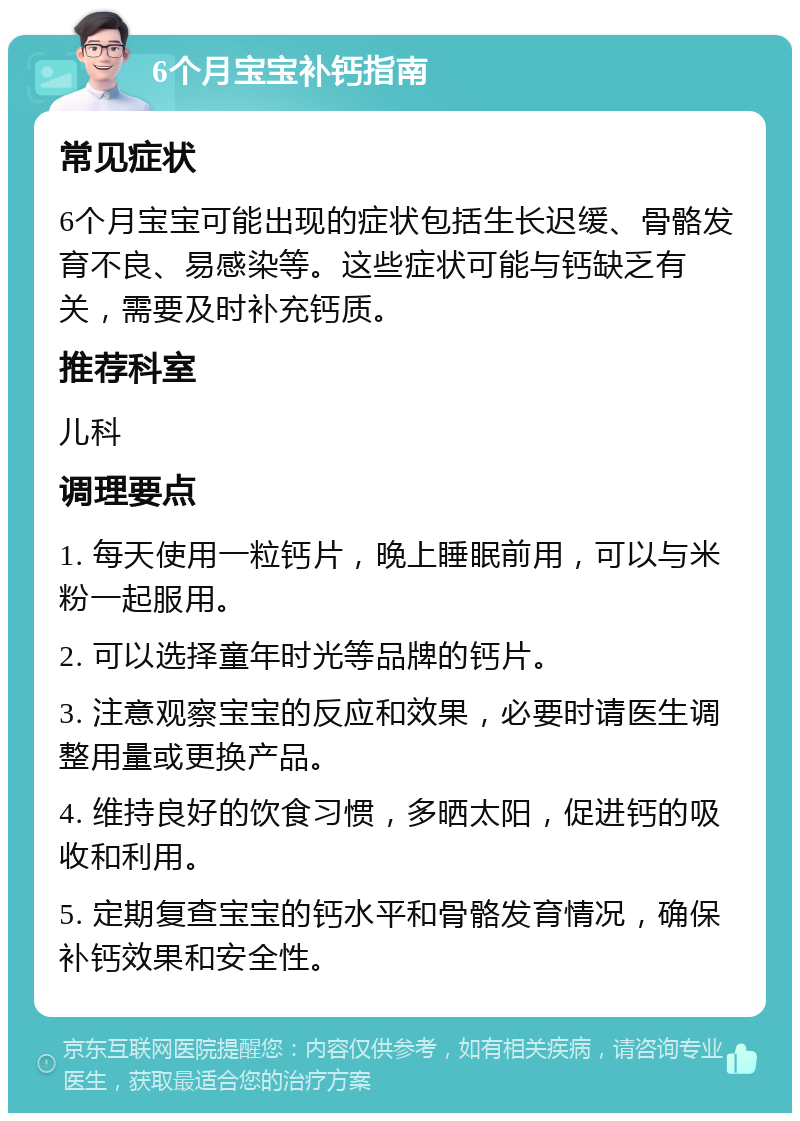 6个月宝宝补钙指南 常见症状 6个月宝宝可能出现的症状包括生长迟缓、骨骼发育不良、易感染等。这些症状可能与钙缺乏有关，需要及时补充钙质。 推荐科室 儿科 调理要点 1. 每天使用一粒钙片，晚上睡眠前用，可以与米粉一起服用。 2. 可以选择童年时光等品牌的钙片。 3. 注意观察宝宝的反应和效果，必要时请医生调整用量或更换产品。 4. 维持良好的饮食习惯，多晒太阳，促进钙的吸收和利用。 5. 定期复查宝宝的钙水平和骨骼发育情况，确保补钙效果和安全性。