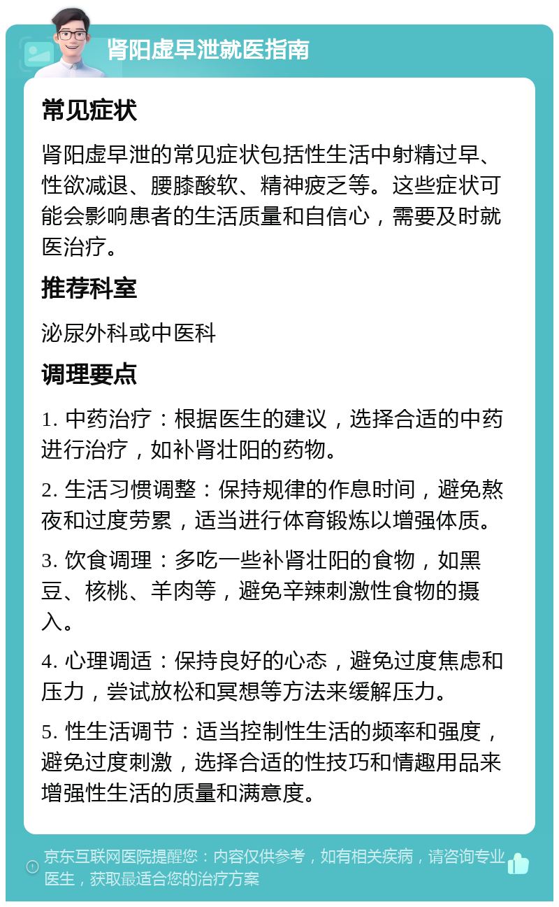 肾阳虚早泄就医指南 常见症状 肾阳虚早泄的常见症状包括性生活中射精过早、性欲减退、腰膝酸软、精神疲乏等。这些症状可能会影响患者的生活质量和自信心，需要及时就医治疗。 推荐科室 泌尿外科或中医科 调理要点 1. 中药治疗：根据医生的建议，选择合适的中药进行治疗，如补肾壮阳的药物。 2. 生活习惯调整：保持规律的作息时间，避免熬夜和过度劳累，适当进行体育锻炼以增强体质。 3. 饮食调理：多吃一些补肾壮阳的食物，如黑豆、核桃、羊肉等，避免辛辣刺激性食物的摄入。 4. 心理调适：保持良好的心态，避免过度焦虑和压力，尝试放松和冥想等方法来缓解压力。 5. 性生活调节：适当控制性生活的频率和强度，避免过度刺激，选择合适的性技巧和情趣用品来增强性生活的质量和满意度。