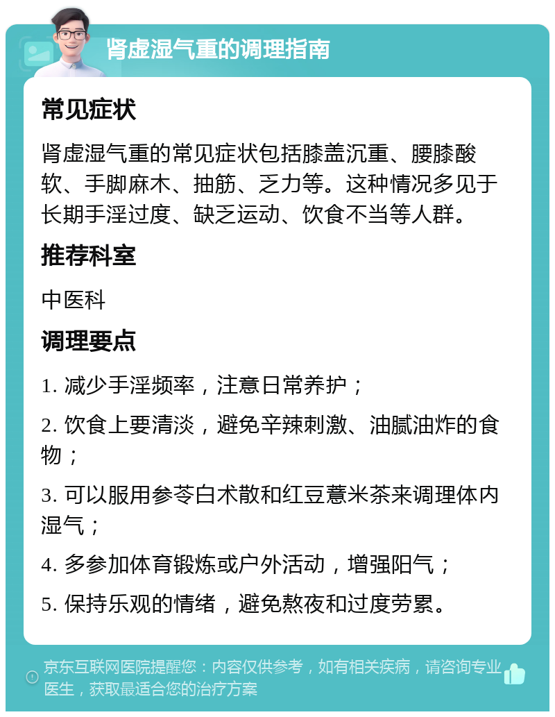 肾虚湿气重的调理指南 常见症状 肾虚湿气重的常见症状包括膝盖沉重、腰膝酸软、手脚麻木、抽筋、乏力等。这种情况多见于长期手淫过度、缺乏运动、饮食不当等人群。 推荐科室 中医科 调理要点 1. 减少手淫频率，注意日常养护； 2. 饮食上要清淡，避免辛辣刺激、油腻油炸的食物； 3. 可以服用参苓白术散和红豆薏米茶来调理体内湿气； 4. 多参加体育锻炼或户外活动，增强阳气； 5. 保持乐观的情绪，避免熬夜和过度劳累。