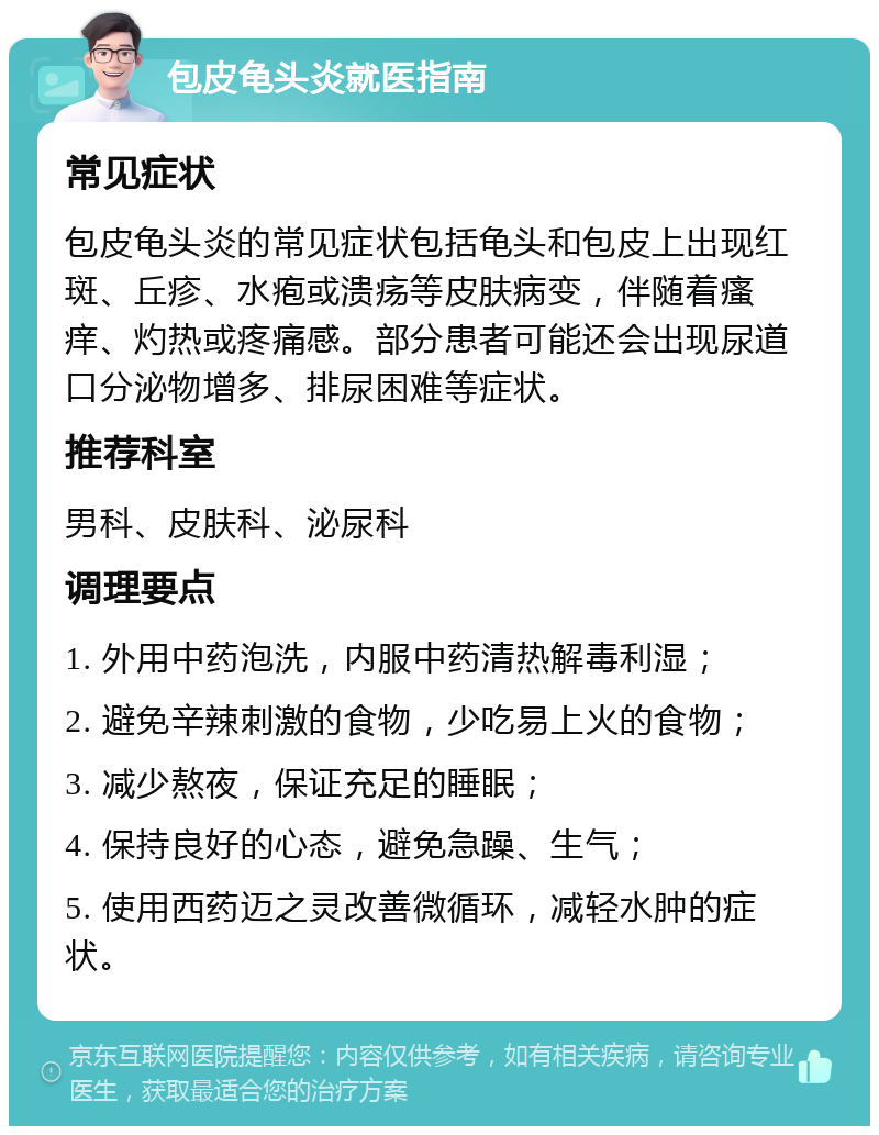 包皮龟头炎就医指南 常见症状 包皮龟头炎的常见症状包括龟头和包皮上出现红斑、丘疹、水疱或溃疡等皮肤病变，伴随着瘙痒、灼热或疼痛感。部分患者可能还会出现尿道口分泌物增多、排尿困难等症状。 推荐科室 男科、皮肤科、泌尿科 调理要点 1. 外用中药泡洗，内服中药清热解毒利湿； 2. 避免辛辣刺激的食物，少吃易上火的食物； 3. 减少熬夜，保证充足的睡眠； 4. 保持良好的心态，避免急躁、生气； 5. 使用西药迈之灵改善微循环，减轻水肿的症状。