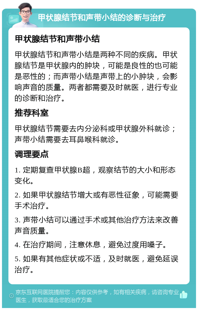 甲状腺结节和声带小结的诊断与治疗 甲状腺结节和声带小结 甲状腺结节和声带小结是两种不同的疾病。甲状腺结节是甲状腺内的肿块，可能是良性的也可能是恶性的；而声带小结是声带上的小肿块，会影响声音的质量。两者都需要及时就医，进行专业的诊断和治疗。 推荐科室 甲状腺结节需要去内分泌科或甲状腺外科就诊；声带小结需要去耳鼻喉科就诊。 调理要点 1. 定期复查甲状腺B超，观察结节的大小和形态变化。 2. 如果甲状腺结节增大或有恶性征象，可能需要手术治疗。 3. 声带小结可以通过手术或其他治疗方法来改善声音质量。 4. 在治疗期间，注意休息，避免过度用嗓子。 5. 如果有其他症状或不适，及时就医，避免延误治疗。