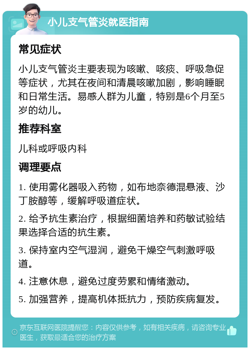 小儿支气管炎就医指南 常见症状 小儿支气管炎主要表现为咳嗽、咳痰、呼吸急促等症状，尤其在夜间和清晨咳嗽加剧，影响睡眠和日常生活。易感人群为儿童，特别是6个月至5岁的幼儿。 推荐科室 儿科或呼吸内科 调理要点 1. 使用雾化器吸入药物，如布地奈德混悬液、沙丁胺醇等，缓解呼吸道症状。 2. 给予抗生素治疗，根据细菌培养和药敏试验结果选择合适的抗生素。 3. 保持室内空气湿润，避免干燥空气刺激呼吸道。 4. 注意休息，避免过度劳累和情绪激动。 5. 加强营养，提高机体抵抗力，预防疾病复发。