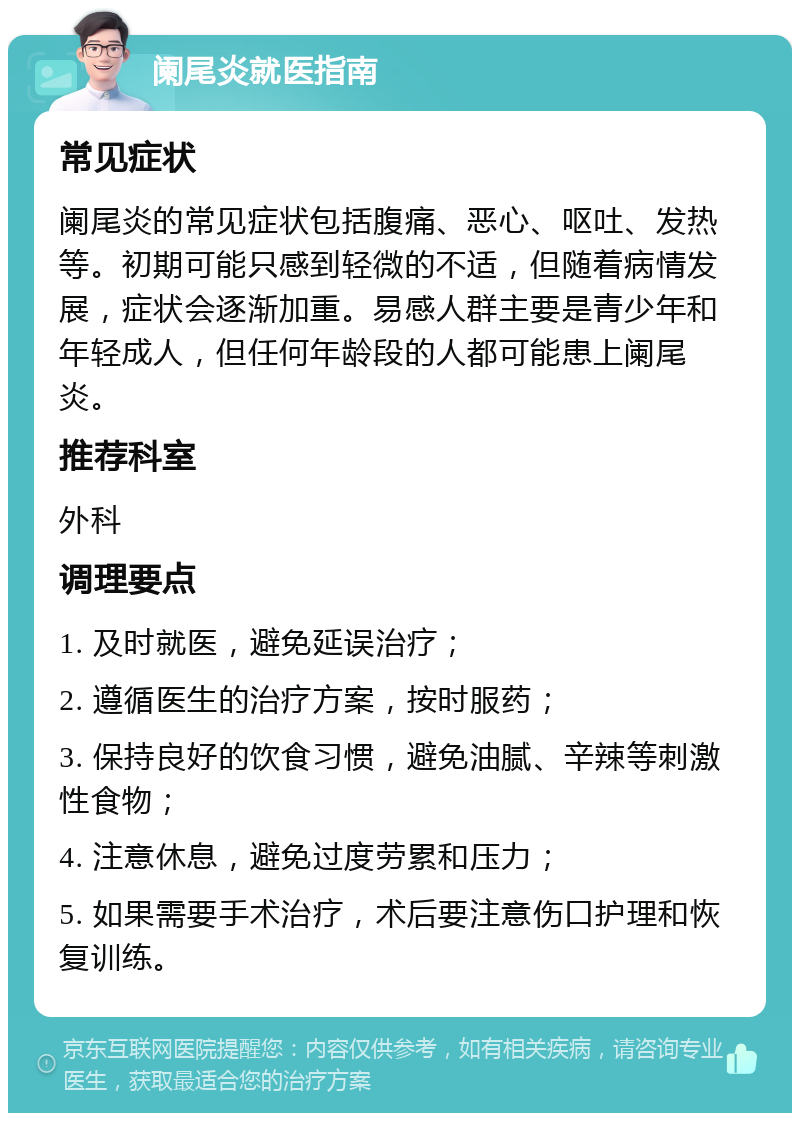 阑尾炎就医指南 常见症状 阑尾炎的常见症状包括腹痛、恶心、呕吐、发热等。初期可能只感到轻微的不适，但随着病情发展，症状会逐渐加重。易感人群主要是青少年和年轻成人，但任何年龄段的人都可能患上阑尾炎。 推荐科室 外科 调理要点 1. 及时就医，避免延误治疗； 2. 遵循医生的治疗方案，按时服药； 3. 保持良好的饮食习惯，避免油腻、辛辣等刺激性食物； 4. 注意休息，避免过度劳累和压力； 5. 如果需要手术治疗，术后要注意伤口护理和恢复训练。