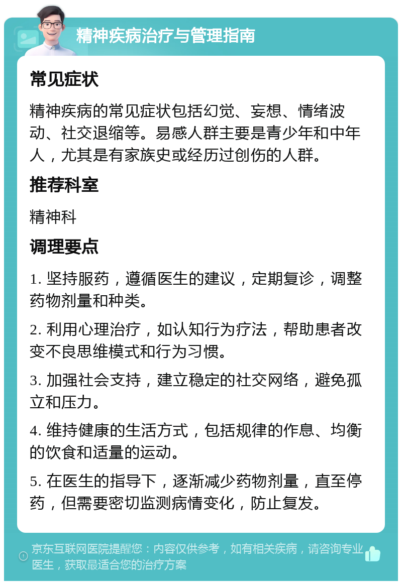 精神疾病治疗与管理指南 常见症状 精神疾病的常见症状包括幻觉、妄想、情绪波动、社交退缩等。易感人群主要是青少年和中年人，尤其是有家族史或经历过创伤的人群。 推荐科室 精神科 调理要点 1. 坚持服药，遵循医生的建议，定期复诊，调整药物剂量和种类。 2. 利用心理治疗，如认知行为疗法，帮助患者改变不良思维模式和行为习惯。 3. 加强社会支持，建立稳定的社交网络，避免孤立和压力。 4. 维持健康的生活方式，包括规律的作息、均衡的饮食和适量的运动。 5. 在医生的指导下，逐渐减少药物剂量，直至停药，但需要密切监测病情变化，防止复发。