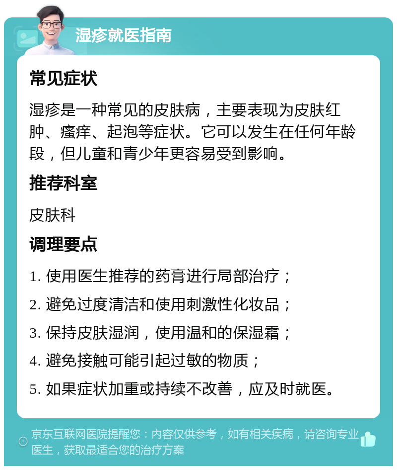 湿疹就医指南 常见症状 湿疹是一种常见的皮肤病，主要表现为皮肤红肿、瘙痒、起泡等症状。它可以发生在任何年龄段，但儿童和青少年更容易受到影响。 推荐科室 皮肤科 调理要点 1. 使用医生推荐的药膏进行局部治疗； 2. 避免过度清洁和使用刺激性化妆品； 3. 保持皮肤湿润，使用温和的保湿霜； 4. 避免接触可能引起过敏的物质； 5. 如果症状加重或持续不改善，应及时就医。