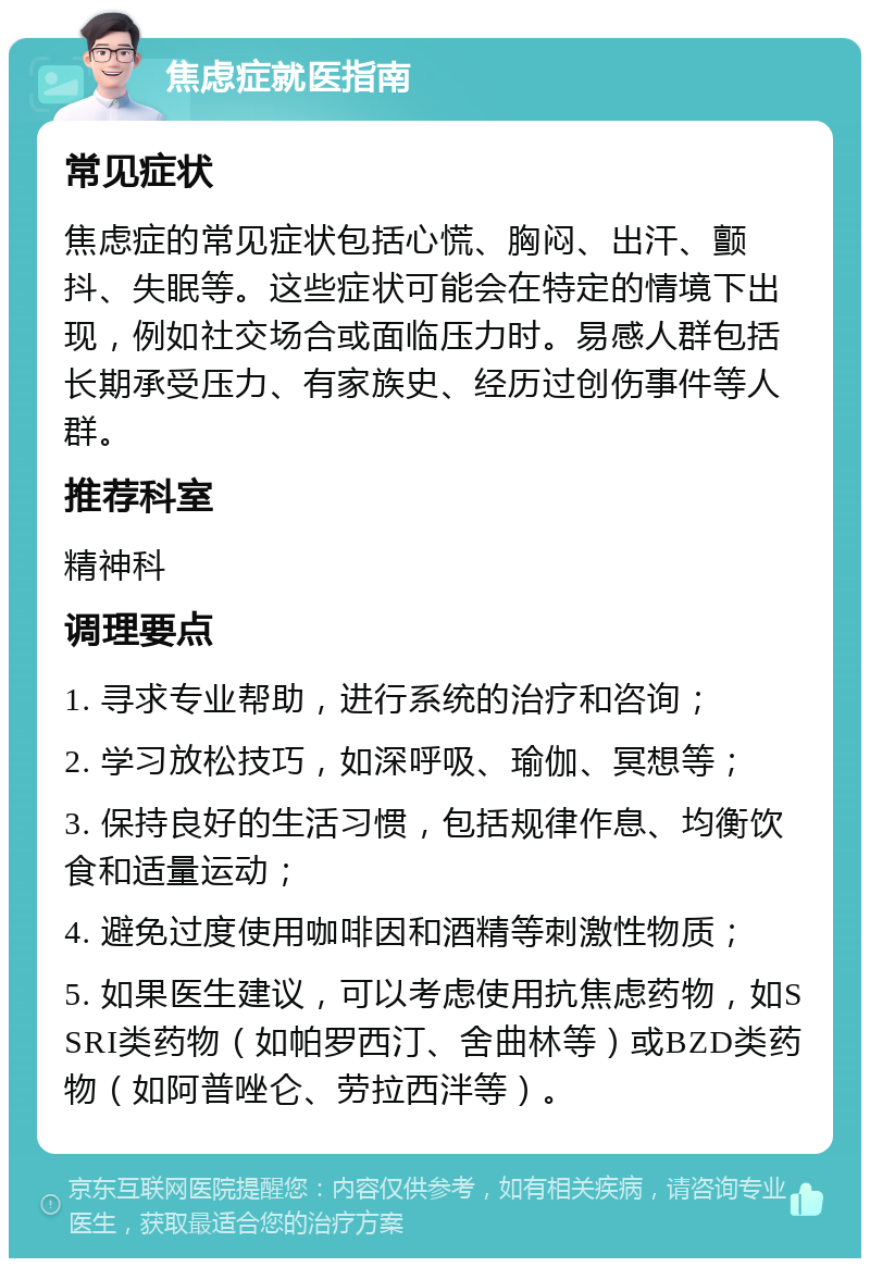 焦虑症就医指南 常见症状 焦虑症的常见症状包括心慌、胸闷、出汗、颤抖、失眠等。这些症状可能会在特定的情境下出现，例如社交场合或面临压力时。易感人群包括长期承受压力、有家族史、经历过创伤事件等人群。 推荐科室 精神科 调理要点 1. 寻求专业帮助，进行系统的治疗和咨询； 2. 学习放松技巧，如深呼吸、瑜伽、冥想等； 3. 保持良好的生活习惯，包括规律作息、均衡饮食和适量运动； 4. 避免过度使用咖啡因和酒精等刺激性物质； 5. 如果医生建议，可以考虑使用抗焦虑药物，如SSRI类药物（如帕罗西汀、舍曲林等）或BZD类药物（如阿普唑仑、劳拉西泮等）。