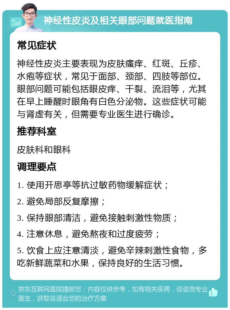 神经性皮炎及相关眼部问题就医指南 常见症状 神经性皮炎主要表现为皮肤瘙痒、红斑、丘疹、水疱等症状，常见于面部、颈部、四肢等部位。眼部问题可能包括眼皮痒、干裂、流泪等，尤其在早上睡醒时眼角有白色分泌物。这些症状可能与肾虚有关，但需要专业医生进行确诊。 推荐科室 皮肤科和眼科 调理要点 1. 使用开思亭等抗过敏药物缓解症状； 2. 避免局部反复摩擦； 3. 保持眼部清洁，避免接触刺激性物质； 4. 注意休息，避免熬夜和过度疲劳； 5. 饮食上应注意清淡，避免辛辣刺激性食物，多吃新鲜蔬菜和水果，保持良好的生活习惯。