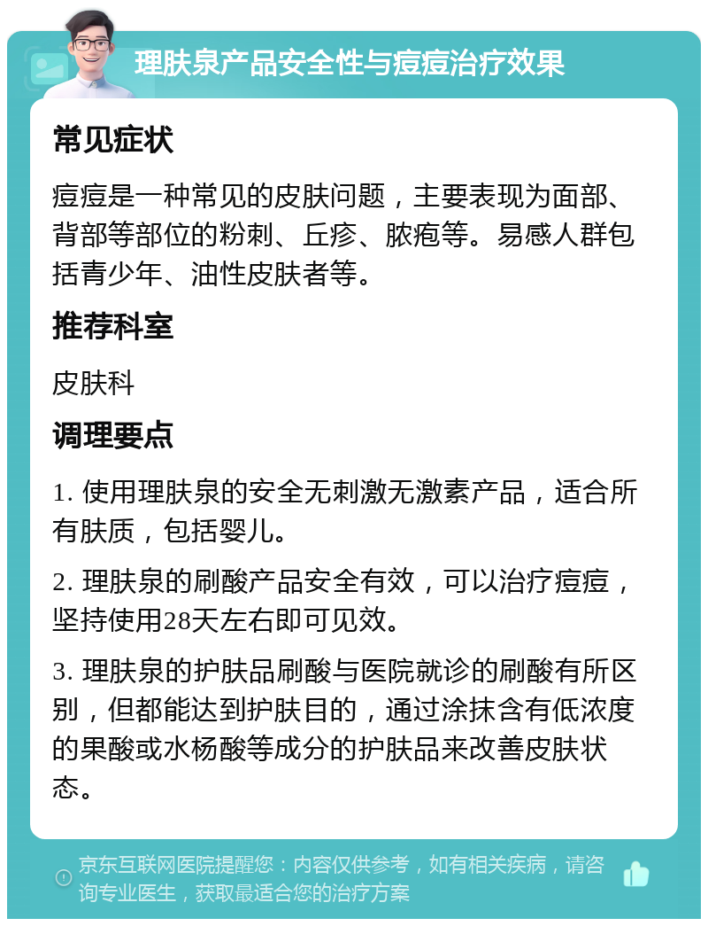 理肤泉产品安全性与痘痘治疗效果 常见症状 痘痘是一种常见的皮肤问题，主要表现为面部、背部等部位的粉刺、丘疹、脓疱等。易感人群包括青少年、油性皮肤者等。 推荐科室 皮肤科 调理要点 1. 使用理肤泉的安全无刺激无激素产品，适合所有肤质，包括婴儿。 2. 理肤泉的刷酸产品安全有效，可以治疗痘痘，坚持使用28天左右即可见效。 3. 理肤泉的护肤品刷酸与医院就诊的刷酸有所区别，但都能达到护肤目的，通过涂抹含有低浓度的果酸或水杨酸等成分的护肤品来改善皮肤状态。