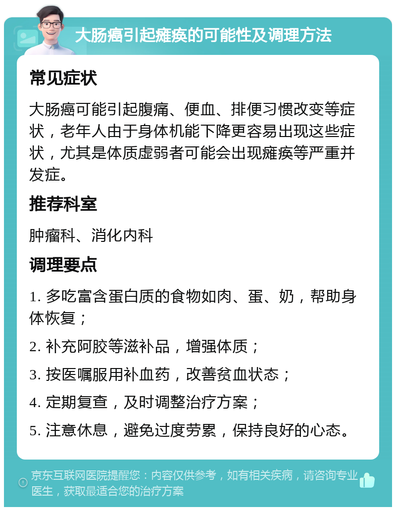 大肠癌引起瘫痪的可能性及调理方法 常见症状 大肠癌可能引起腹痛、便血、排便习惯改变等症状，老年人由于身体机能下降更容易出现这些症状，尤其是体质虚弱者可能会出现瘫痪等严重并发症。 推荐科室 肿瘤科、消化内科 调理要点 1. 多吃富含蛋白质的食物如肉、蛋、奶，帮助身体恢复； 2. 补充阿胶等滋补品，增强体质； 3. 按医嘱服用补血药，改善贫血状态； 4. 定期复查，及时调整治疗方案； 5. 注意休息，避免过度劳累，保持良好的心态。