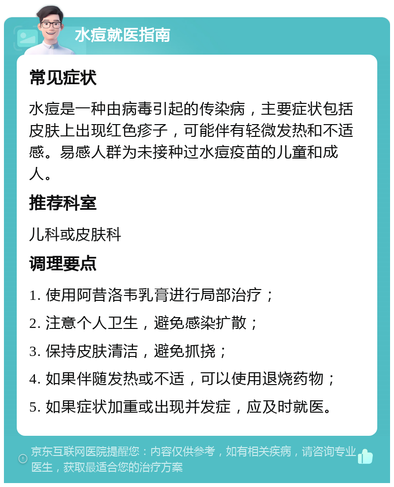 水痘就医指南 常见症状 水痘是一种由病毒引起的传染病，主要症状包括皮肤上出现红色疹子，可能伴有轻微发热和不适感。易感人群为未接种过水痘疫苗的儿童和成人。 推荐科室 儿科或皮肤科 调理要点 1. 使用阿昔洛韦乳膏进行局部治疗； 2. 注意个人卫生，避免感染扩散； 3. 保持皮肤清洁，避免抓挠； 4. 如果伴随发热或不适，可以使用退烧药物； 5. 如果症状加重或出现并发症，应及时就医。