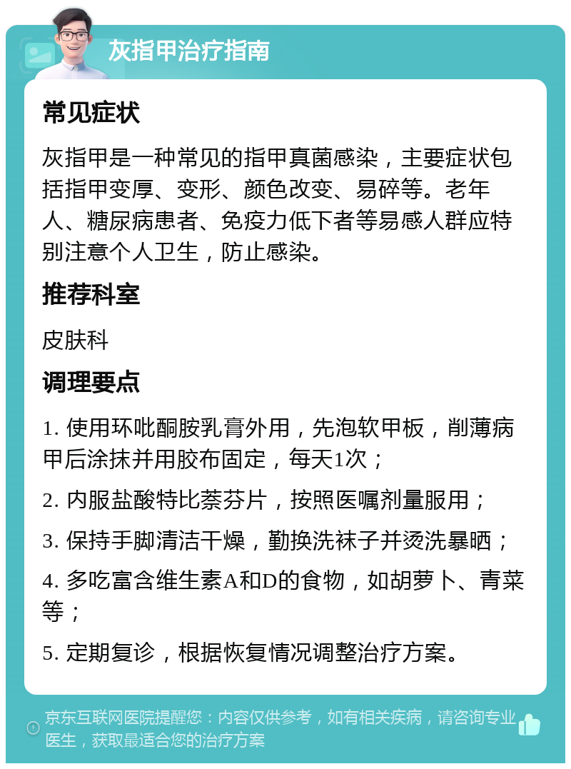 灰指甲治疗指南 常见症状 灰指甲是一种常见的指甲真菌感染，主要症状包括指甲变厚、变形、颜色改变、易碎等。老年人、糖尿病患者、免疫力低下者等易感人群应特别注意个人卫生，防止感染。 推荐科室 皮肤科 调理要点 1. 使用环吡酮胺乳膏外用，先泡软甲板，削薄病甲后涂抹并用胶布固定，每天1次； 2. 内服盐酸特比萘芬片，按照医嘱剂量服用； 3. 保持手脚清洁干燥，勤换洗袜子并烫洗暴晒； 4. 多吃富含维生素A和D的食物，如胡萝卜、青菜等； 5. 定期复诊，根据恢复情况调整治疗方案。