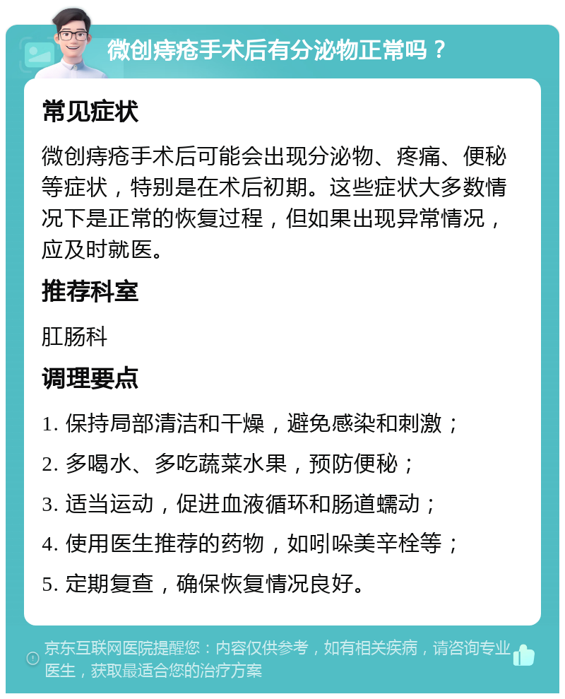 微创痔疮手术后有分泌物正常吗？ 常见症状 微创痔疮手术后可能会出现分泌物、疼痛、便秘等症状，特别是在术后初期。这些症状大多数情况下是正常的恢复过程，但如果出现异常情况，应及时就医。 推荐科室 肛肠科 调理要点 1. 保持局部清洁和干燥，避免感染和刺激； 2. 多喝水、多吃蔬菜水果，预防便秘； 3. 适当运动，促进血液循环和肠道蠕动； 4. 使用医生推荐的药物，如吲哚美辛栓等； 5. 定期复查，确保恢复情况良好。