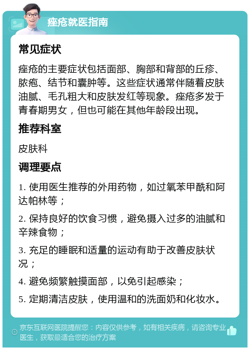 痤疮就医指南 常见症状 痤疮的主要症状包括面部、胸部和背部的丘疹、脓疱、结节和囊肿等。这些症状通常伴随着皮肤油腻、毛孔粗大和皮肤发红等现象。痤疮多发于青春期男女，但也可能在其他年龄段出现。 推荐科室 皮肤科 调理要点 1. 使用医生推荐的外用药物，如过氧苯甲酰和阿达帕林等； 2. 保持良好的饮食习惯，避免摄入过多的油腻和辛辣食物； 3. 充足的睡眠和适量的运动有助于改善皮肤状况； 4. 避免频繁触摸面部，以免引起感染； 5. 定期清洁皮肤，使用温和的洗面奶和化妆水。