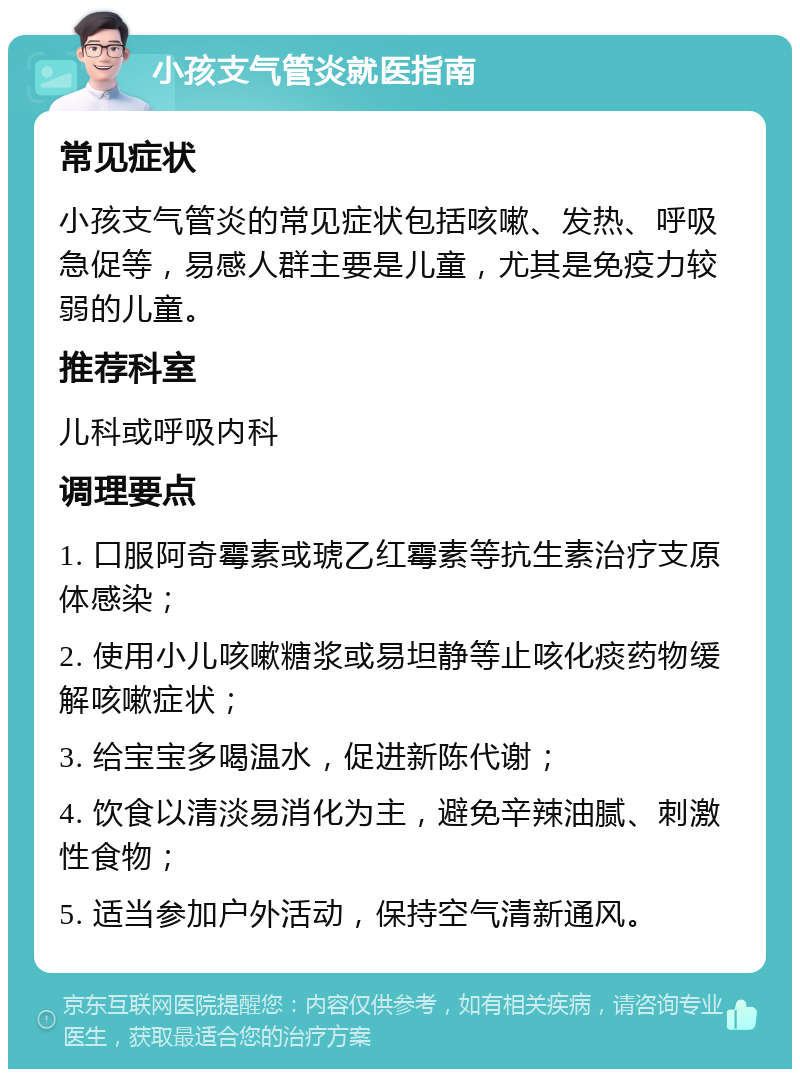 小孩支气管炎就医指南 常见症状 小孩支气管炎的常见症状包括咳嗽、发热、呼吸急促等，易感人群主要是儿童，尤其是免疫力较弱的儿童。 推荐科室 儿科或呼吸内科 调理要点 1. 口服阿奇霉素或琥乙红霉素等抗生素治疗支原体感染； 2. 使用小儿咳嗽糖浆或易坦静等止咳化痰药物缓解咳嗽症状； 3. 给宝宝多喝温水，促进新陈代谢； 4. 饮食以清淡易消化为主，避免辛辣油腻、刺激性食物； 5. 适当参加户外活动，保持空气清新通风。