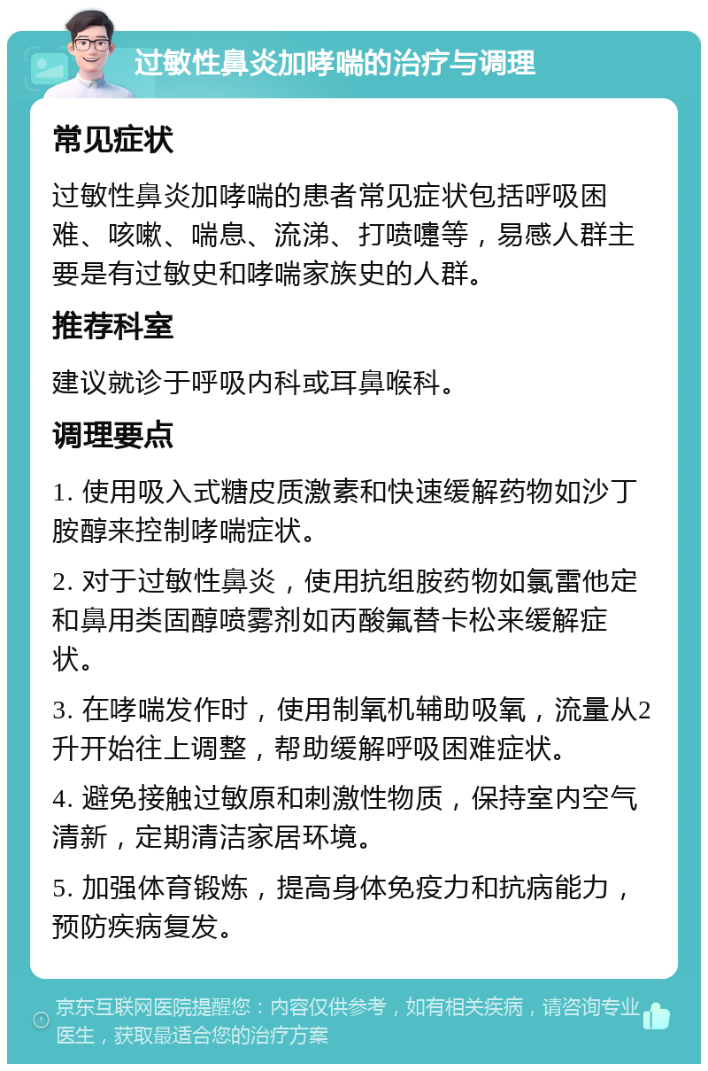 过敏性鼻炎加哮喘的治疗与调理 常见症状 过敏性鼻炎加哮喘的患者常见症状包括呼吸困难、咳嗽、喘息、流涕、打喷嚏等，易感人群主要是有过敏史和哮喘家族史的人群。 推荐科室 建议就诊于呼吸内科或耳鼻喉科。 调理要点 1. 使用吸入式糖皮质激素和快速缓解药物如沙丁胺醇来控制哮喘症状。 2. 对于过敏性鼻炎，使用抗组胺药物如氯雷他定和鼻用类固醇喷雾剂如丙酸氟替卡松来缓解症状。 3. 在哮喘发作时，使用制氧机辅助吸氧，流量从2升开始往上调整，帮助缓解呼吸困难症状。 4. 避免接触过敏原和刺激性物质，保持室内空气清新，定期清洁家居环境。 5. 加强体育锻炼，提高身体免疫力和抗病能力，预防疾病复发。