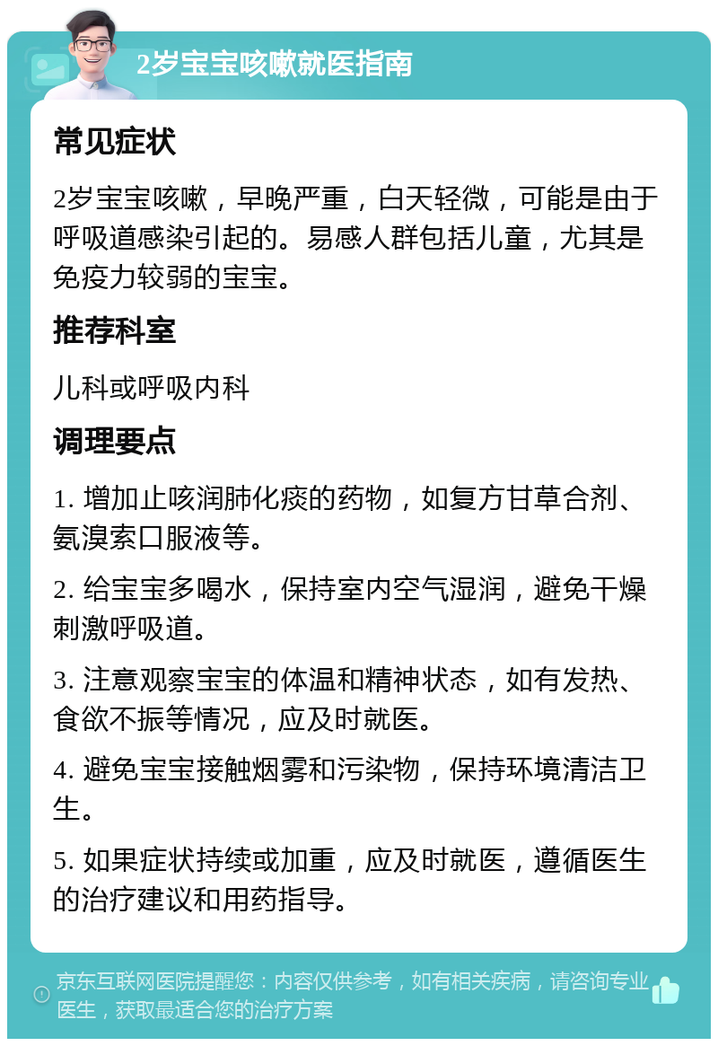 2岁宝宝咳嗽就医指南 常见症状 2岁宝宝咳嗽，早晚严重，白天轻微，可能是由于呼吸道感染引起的。易感人群包括儿童，尤其是免疫力较弱的宝宝。 推荐科室 儿科或呼吸内科 调理要点 1. 增加止咳润肺化痰的药物，如复方甘草合剂、氨溴索口服液等。 2. 给宝宝多喝水，保持室内空气湿润，避免干燥刺激呼吸道。 3. 注意观察宝宝的体温和精神状态，如有发热、食欲不振等情况，应及时就医。 4. 避免宝宝接触烟雾和污染物，保持环境清洁卫生。 5. 如果症状持续或加重，应及时就医，遵循医生的治疗建议和用药指导。