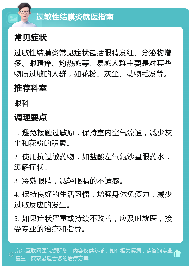 过敏性结膜炎就医指南 常见症状 过敏性结膜炎常见症状包括眼睛发红、分泌物增多、眼睛痒、灼热感等。易感人群主要是对某些物质过敏的人群，如花粉、灰尘、动物毛发等。 推荐科室 眼科 调理要点 1. 避免接触过敏原，保持室内空气流通，减少灰尘和花粉的积累。 2. 使用抗过敏药物，如盐酸左氧氟沙星眼药水，缓解症状。 3. 冷敷眼睛，减轻眼睛的不适感。 4. 保持良好的生活习惯，增强身体免疫力，减少过敏反应的发生。 5. 如果症状严重或持续不改善，应及时就医，接受专业的治疗和指导。