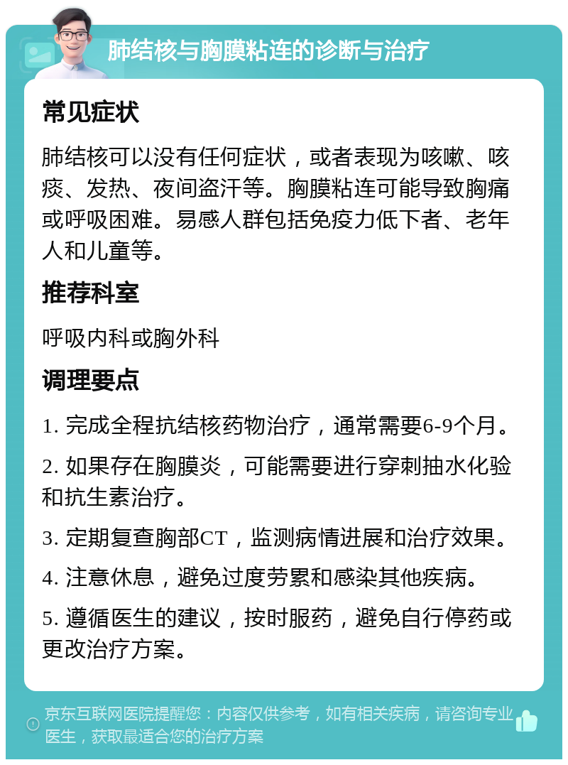 肺结核与胸膜粘连的诊断与治疗 常见症状 肺结核可以没有任何症状，或者表现为咳嗽、咳痰、发热、夜间盗汗等。胸膜粘连可能导致胸痛或呼吸困难。易感人群包括免疫力低下者、老年人和儿童等。 推荐科室 呼吸内科或胸外科 调理要点 1. 完成全程抗结核药物治疗，通常需要6-9个月。 2. 如果存在胸膜炎，可能需要进行穿刺抽水化验和抗生素治疗。 3. 定期复查胸部CT，监测病情进展和治疗效果。 4. 注意休息，避免过度劳累和感染其他疾病。 5. 遵循医生的建议，按时服药，避免自行停药或更改治疗方案。