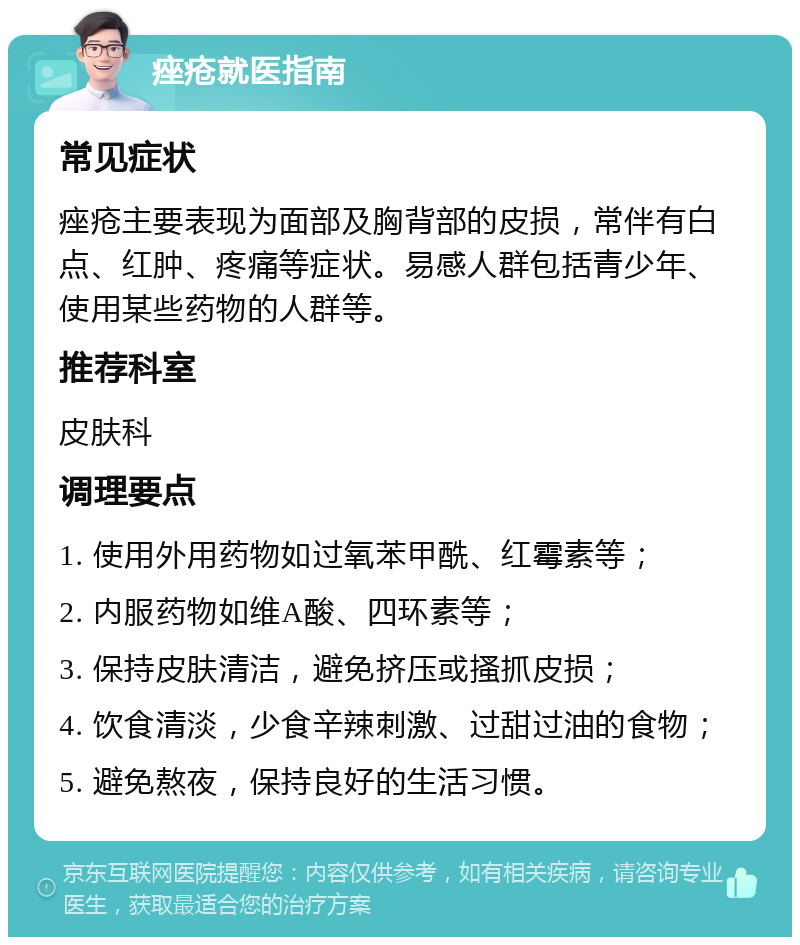 痤疮就医指南 常见症状 痤疮主要表现为面部及胸背部的皮损，常伴有白点、红肿、疼痛等症状。易感人群包括青少年、使用某些药物的人群等。 推荐科室 皮肤科 调理要点 1. 使用外用药物如过氧苯甲酰、红霉素等； 2. 内服药物如维A酸、四环素等； 3. 保持皮肤清洁，避免挤压或搔抓皮损； 4. 饮食清淡，少食辛辣刺激、过甜过油的食物； 5. 避免熬夜，保持良好的生活习惯。