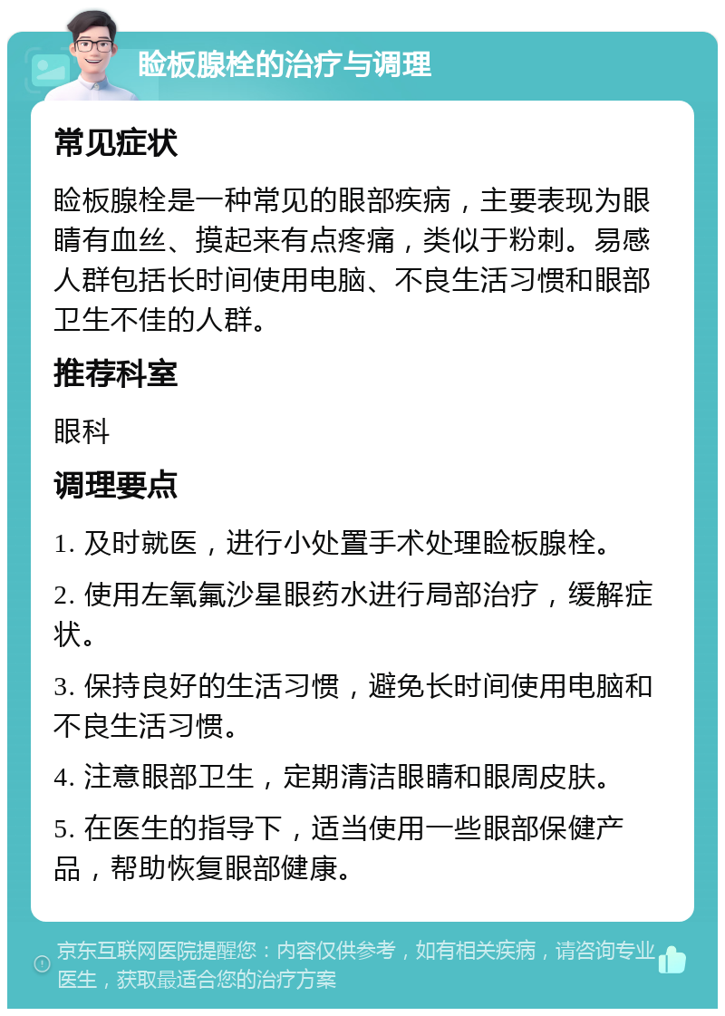 睑板腺栓的治疗与调理 常见症状 睑板腺栓是一种常见的眼部疾病，主要表现为眼睛有血丝、摸起来有点疼痛，类似于粉刺。易感人群包括长时间使用电脑、不良生活习惯和眼部卫生不佳的人群。 推荐科室 眼科 调理要点 1. 及时就医，进行小处置手术处理睑板腺栓。 2. 使用左氧氟沙星眼药水进行局部治疗，缓解症状。 3. 保持良好的生活习惯，避免长时间使用电脑和不良生活习惯。 4. 注意眼部卫生，定期清洁眼睛和眼周皮肤。 5. 在医生的指导下，适当使用一些眼部保健产品，帮助恢复眼部健康。