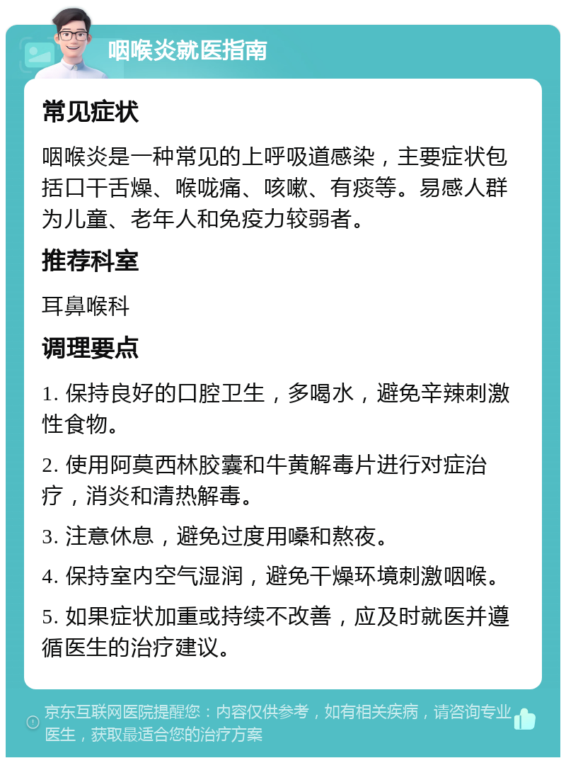 咽喉炎就医指南 常见症状 咽喉炎是一种常见的上呼吸道感染，主要症状包括口干舌燥、喉咙痛、咳嗽、有痰等。易感人群为儿童、老年人和免疫力较弱者。 推荐科室 耳鼻喉科 调理要点 1. 保持良好的口腔卫生，多喝水，避免辛辣刺激性食物。 2. 使用阿莫西林胶囊和牛黄解毒片进行对症治疗，消炎和清热解毒。 3. 注意休息，避免过度用嗓和熬夜。 4. 保持室内空气湿润，避免干燥环境刺激咽喉。 5. 如果症状加重或持续不改善，应及时就医并遵循医生的治疗建议。