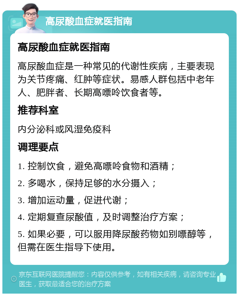 高尿酸血症就医指南 高尿酸血症就医指南 高尿酸血症是一种常见的代谢性疾病，主要表现为关节疼痛、红肿等症状。易感人群包括中老年人、肥胖者、长期高嘌呤饮食者等。 推荐科室 内分泌科或风湿免疫科 调理要点 1. 控制饮食，避免高嘌呤食物和酒精； 2. 多喝水，保持足够的水分摄入； 3. 增加运动量，促进代谢； 4. 定期复查尿酸值，及时调整治疗方案； 5. 如果必要，可以服用降尿酸药物如别嘌醇等，但需在医生指导下使用。