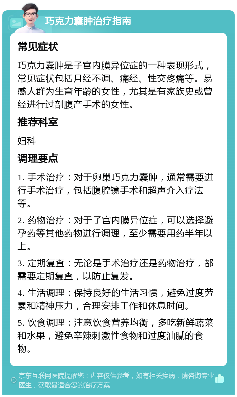 巧克力囊肿治疗指南 常见症状 巧克力囊肿是子宫内膜异位症的一种表现形式，常见症状包括月经不调、痛经、性交疼痛等。易感人群为生育年龄的女性，尤其是有家族史或曾经进行过剖腹产手术的女性。 推荐科室 妇科 调理要点 1. 手术治疗：对于卵巢巧克力囊肿，通常需要进行手术治疗，包括腹腔镜手术和超声介入疗法等。 2. 药物治疗：对于子宫内膜异位症，可以选择避孕药等其他药物进行调理，至少需要用药半年以上。 3. 定期复查：无论是手术治疗还是药物治疗，都需要定期复查，以防止复发。 4. 生活调理：保持良好的生活习惯，避免过度劳累和精神压力，合理安排工作和休息时间。 5. 饮食调理：注意饮食营养均衡，多吃新鲜蔬菜和水果，避免辛辣刺激性食物和过度油腻的食物。