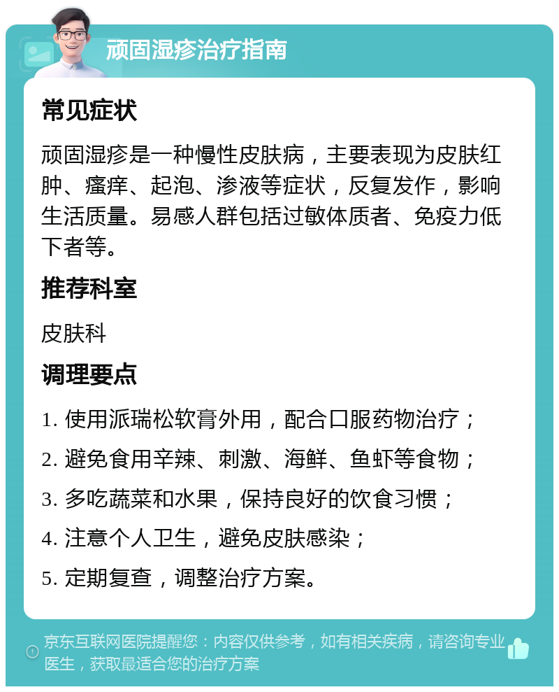 顽固湿疹治疗指南 常见症状 顽固湿疹是一种慢性皮肤病，主要表现为皮肤红肿、瘙痒、起泡、渗液等症状，反复发作，影响生活质量。易感人群包括过敏体质者、免疫力低下者等。 推荐科室 皮肤科 调理要点 1. 使用派瑞松软膏外用，配合口服药物治疗； 2. 避免食用辛辣、刺激、海鲜、鱼虾等食物； 3. 多吃蔬菜和水果，保持良好的饮食习惯； 4. 注意个人卫生，避免皮肤感染； 5. 定期复查，调整治疗方案。