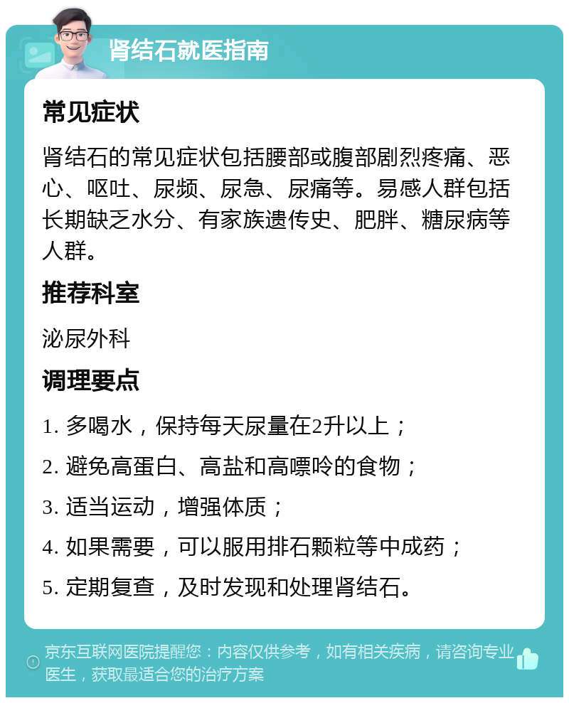 肾结石就医指南 常见症状 肾结石的常见症状包括腰部或腹部剧烈疼痛、恶心、呕吐、尿频、尿急、尿痛等。易感人群包括长期缺乏水分、有家族遗传史、肥胖、糖尿病等人群。 推荐科室 泌尿外科 调理要点 1. 多喝水，保持每天尿量在2升以上； 2. 避免高蛋白、高盐和高嘌呤的食物； 3. 适当运动，增强体质； 4. 如果需要，可以服用排石颗粒等中成药； 5. 定期复查，及时发现和处理肾结石。