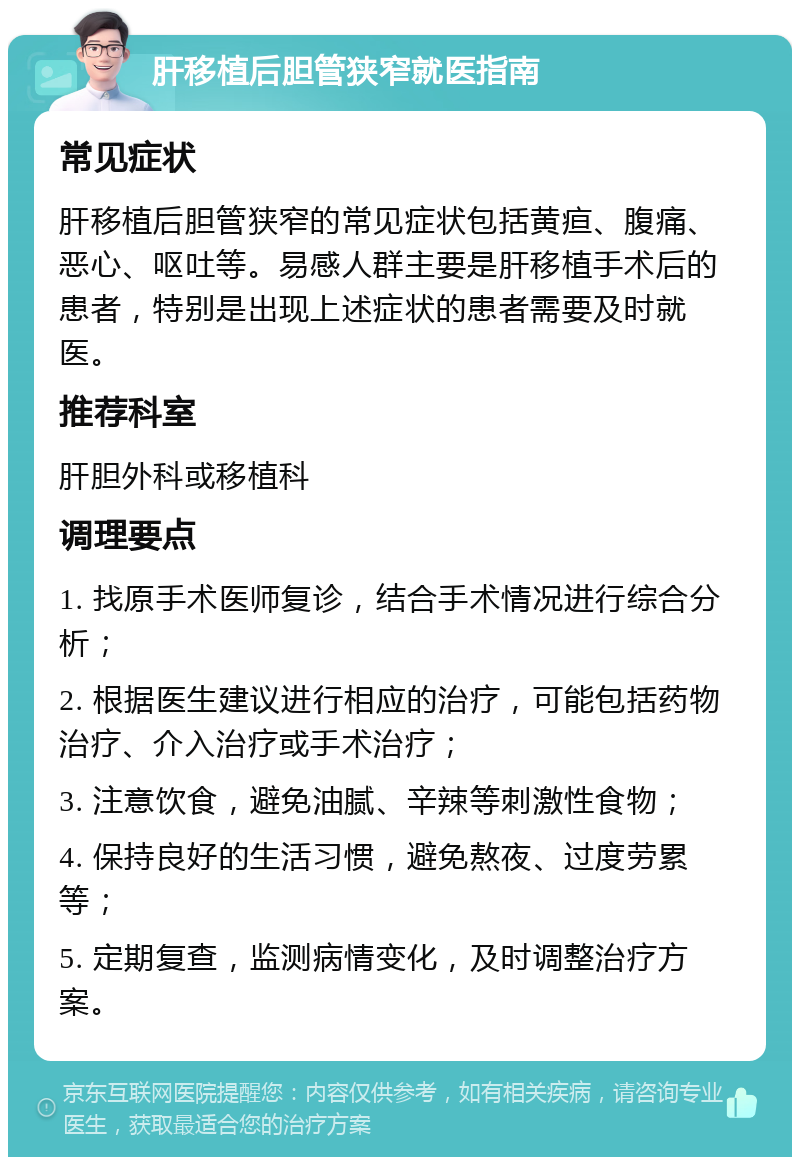 肝移植后胆管狭窄就医指南 常见症状 肝移植后胆管狭窄的常见症状包括黄疸、腹痛、恶心、呕吐等。易感人群主要是肝移植手术后的患者，特别是出现上述症状的患者需要及时就医。 推荐科室 肝胆外科或移植科 调理要点 1. 找原手术医师复诊，结合手术情况进行综合分析； 2. 根据医生建议进行相应的治疗，可能包括药物治疗、介入治疗或手术治疗； 3. 注意饮食，避免油腻、辛辣等刺激性食物； 4. 保持良好的生活习惯，避免熬夜、过度劳累等； 5. 定期复查，监测病情变化，及时调整治疗方案。