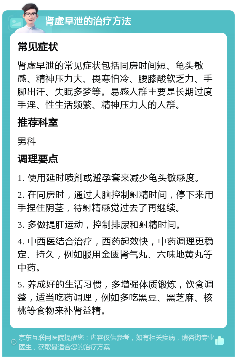 肾虚早泄的治疗方法 常见症状 肾虚早泄的常见症状包括同房时间短、龟头敏感、精神压力大、畏寒怕冷、腰膝酸软乏力、手脚出汗、失眠多梦等。易感人群主要是长期过度手淫、性生活频繁、精神压力大的人群。 推荐科室 男科 调理要点 1. 使用延时喷剂或避孕套来减少龟头敏感度。 2. 在同房时，通过大脑控制射精时间，停下来用手捏住阴茎，待射精感觉过去了再继续。 3. 多做提肛运动，控制排尿和射精时间。 4. 中西医结合治疗，西药起效快，中药调理更稳定、持久，例如服用金匮肾气丸、六味地黄丸等中药。 5. 养成好的生活习惯，多增强体质锻炼，饮食调整，适当吃药调理，例如多吃黑豆、黑芝麻、核桃等食物来补肾益精。