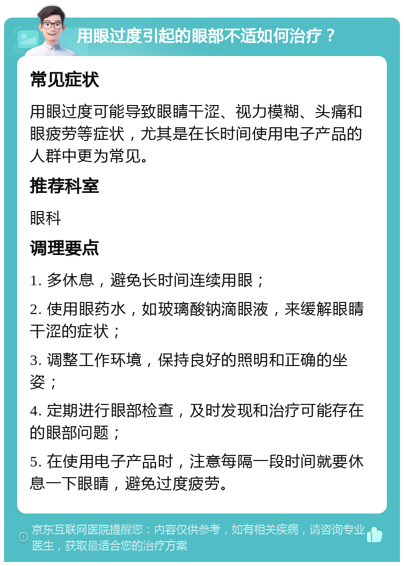 用眼过度引起的眼部不适如何治疗？ 常见症状 用眼过度可能导致眼睛干涩、视力模糊、头痛和眼疲劳等症状，尤其是在长时间使用电子产品的人群中更为常见。 推荐科室 眼科 调理要点 1. 多休息，避免长时间连续用眼； 2. 使用眼药水，如玻璃酸钠滴眼液，来缓解眼睛干涩的症状； 3. 调整工作环境，保持良好的照明和正确的坐姿； 4. 定期进行眼部检查，及时发现和治疗可能存在的眼部问题； 5. 在使用电子产品时，注意每隔一段时间就要休息一下眼睛，避免过度疲劳。