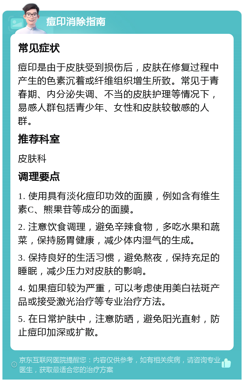 痘印消除指南 常见症状 痘印是由于皮肤受到损伤后，皮肤在修复过程中产生的色素沉着或纤维组织增生所致。常见于青春期、内分泌失调、不当的皮肤护理等情况下，易感人群包括青少年、女性和皮肤较敏感的人群。 推荐科室 皮肤科 调理要点 1. 使用具有淡化痘印功效的面膜，例如含有维生素C、熊果苷等成分的面膜。 2. 注意饮食调理，避免辛辣食物，多吃水果和蔬菜，保持肠胃健康，减少体内湿气的生成。 3. 保持良好的生活习惯，避免熬夜，保持充足的睡眠，减少压力对皮肤的影响。 4. 如果痘印较为严重，可以考虑使用美白祛斑产品或接受激光治疗等专业治疗方法。 5. 在日常护肤中，注意防晒，避免阳光直射，防止痘印加深或扩散。