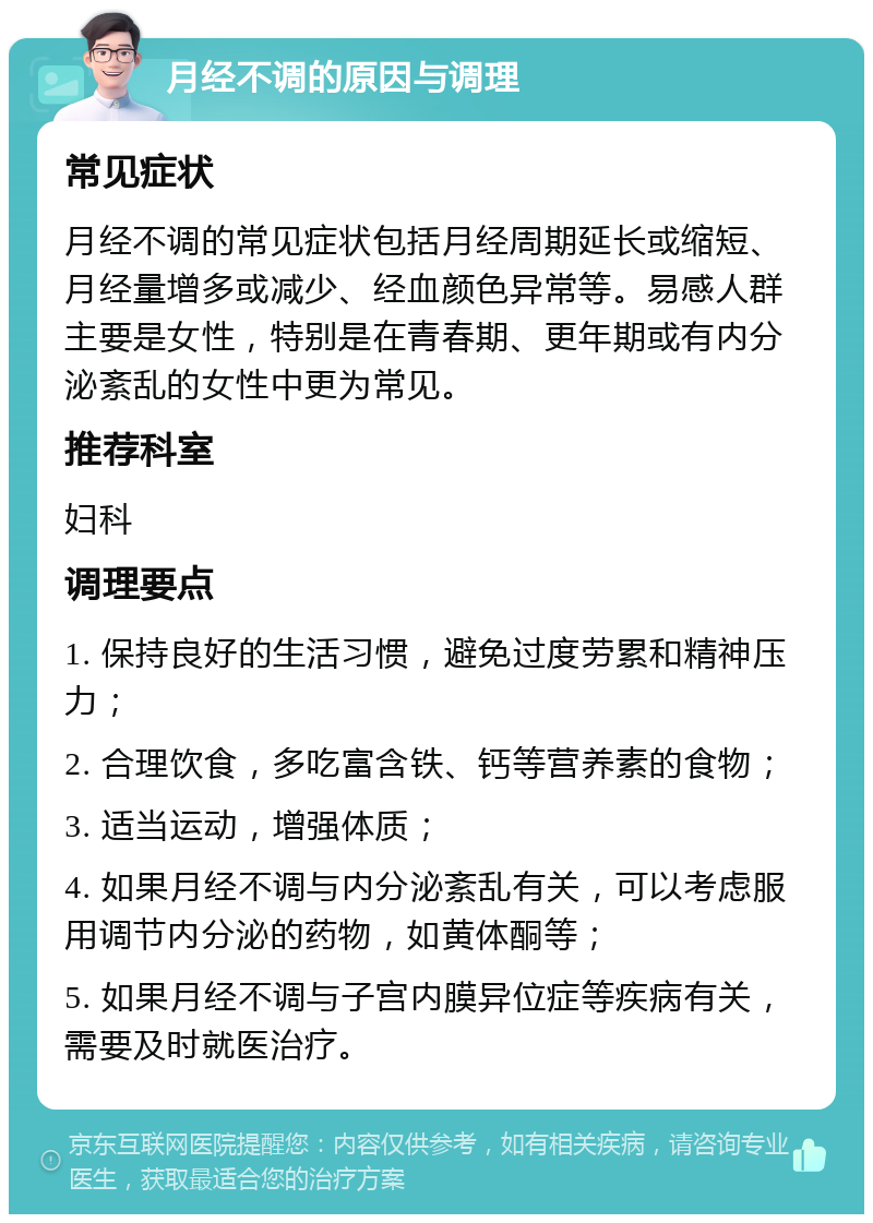 月经不调的原因与调理 常见症状 月经不调的常见症状包括月经周期延长或缩短、月经量增多或减少、经血颜色异常等。易感人群主要是女性，特别是在青春期、更年期或有内分泌紊乱的女性中更为常见。 推荐科室 妇科 调理要点 1. 保持良好的生活习惯，避免过度劳累和精神压力； 2. 合理饮食，多吃富含铁、钙等营养素的食物； 3. 适当运动，增强体质； 4. 如果月经不调与内分泌紊乱有关，可以考虑服用调节内分泌的药物，如黄体酮等； 5. 如果月经不调与子宫内膜异位症等疾病有关，需要及时就医治疗。