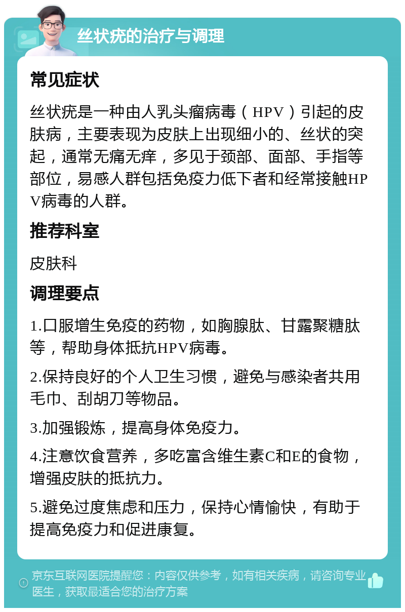 丝状疣的治疗与调理 常见症状 丝状疣是一种由人乳头瘤病毒（HPV）引起的皮肤病，主要表现为皮肤上出现细小的、丝状的突起，通常无痛无痒，多见于颈部、面部、手指等部位，易感人群包括免疫力低下者和经常接触HPV病毒的人群。 推荐科室 皮肤科 调理要点 1.口服增生免疫的药物，如胸腺肽、甘露聚糖肽等，帮助身体抵抗HPV病毒。 2.保持良好的个人卫生习惯，避免与感染者共用毛巾、刮胡刀等物品。 3.加强锻炼，提高身体免疫力。 4.注意饮食营养，多吃富含维生素C和E的食物，增强皮肤的抵抗力。 5.避免过度焦虑和压力，保持心情愉快，有助于提高免疫力和促进康复。