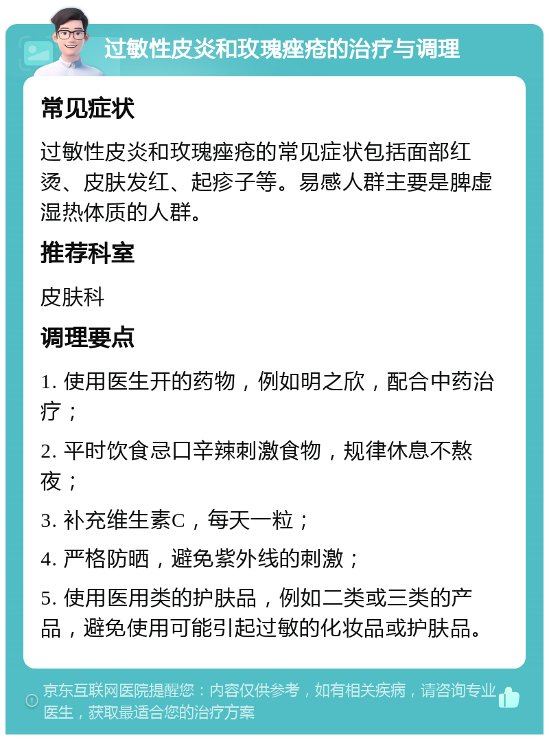 过敏性皮炎和玫瑰痤疮的治疗与调理 常见症状 过敏性皮炎和玫瑰痤疮的常见症状包括面部红烫、皮肤发红、起疹子等。易感人群主要是脾虚湿热体质的人群。 推荐科室 皮肤科 调理要点 1. 使用医生开的药物，例如明之欣，配合中药治疗； 2. 平时饮食忌口辛辣刺激食物，规律休息不熬夜； 3. 补充维生素C，每天一粒； 4. 严格防晒，避免紫外线的刺激； 5. 使用医用类的护肤品，例如二类或三类的产品，避免使用可能引起过敏的化妆品或护肤品。