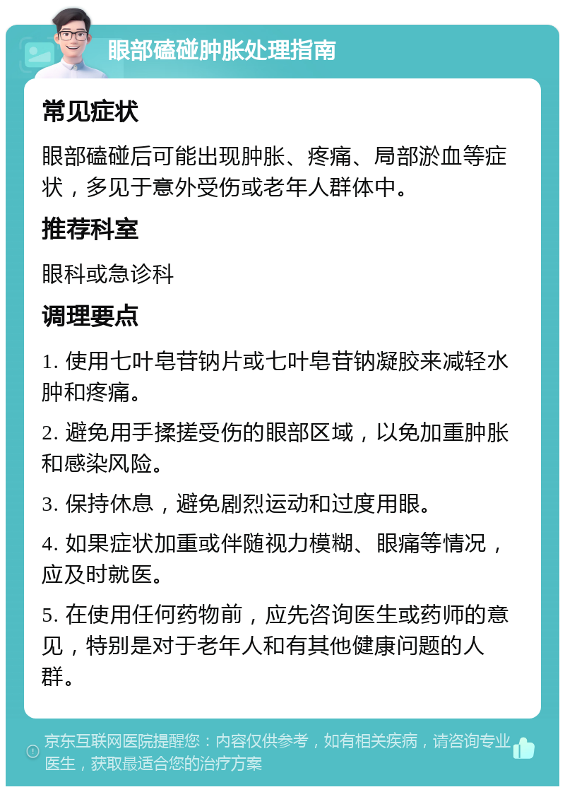 眼部磕碰肿胀处理指南 常见症状 眼部磕碰后可能出现肿胀、疼痛、局部淤血等症状，多见于意外受伤或老年人群体中。 推荐科室 眼科或急诊科 调理要点 1. 使用七叶皂苷钠片或七叶皂苷钠凝胶来减轻水肿和疼痛。 2. 避免用手揉搓受伤的眼部区域，以免加重肿胀和感染风险。 3. 保持休息，避免剧烈运动和过度用眼。 4. 如果症状加重或伴随视力模糊、眼痛等情况，应及时就医。 5. 在使用任何药物前，应先咨询医生或药师的意见，特别是对于老年人和有其他健康问题的人群。