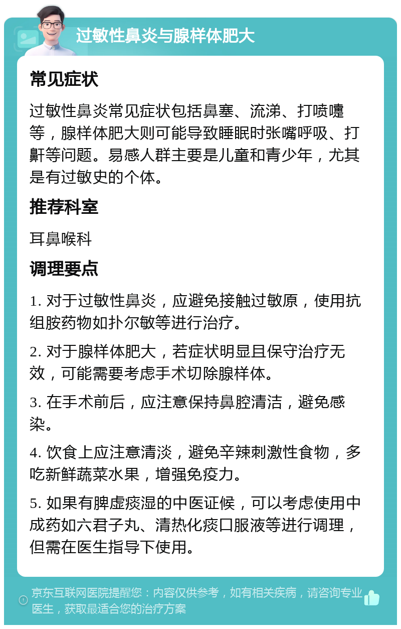 过敏性鼻炎与腺样体肥大 常见症状 过敏性鼻炎常见症状包括鼻塞、流涕、打喷嚏等，腺样体肥大则可能导致睡眠时张嘴呼吸、打鼾等问题。易感人群主要是儿童和青少年，尤其是有过敏史的个体。 推荐科室 耳鼻喉科 调理要点 1. 对于过敏性鼻炎，应避免接触过敏原，使用抗组胺药物如扑尔敏等进行治疗。 2. 对于腺样体肥大，若症状明显且保守治疗无效，可能需要考虑手术切除腺样体。 3. 在手术前后，应注意保持鼻腔清洁，避免感染。 4. 饮食上应注意清淡，避免辛辣刺激性食物，多吃新鲜蔬菜水果，增强免疫力。 5. 如果有脾虚痰湿的中医证候，可以考虑使用中成药如六君子丸、清热化痰口服液等进行调理，但需在医生指导下使用。