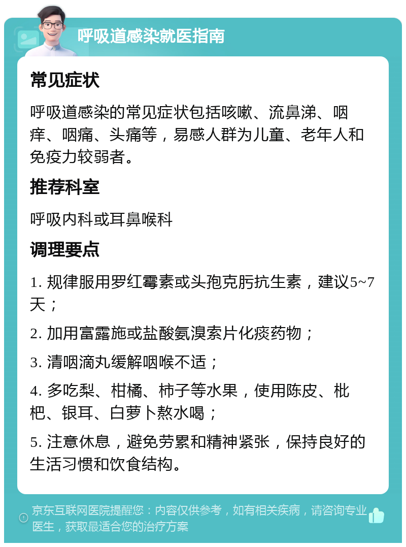 呼吸道感染就医指南 常见症状 呼吸道感染的常见症状包括咳嗽、流鼻涕、咽痒、咽痛、头痛等，易感人群为儿童、老年人和免疫力较弱者。 推荐科室 呼吸内科或耳鼻喉科 调理要点 1. 规律服用罗红霉素或头孢克肟抗生素，建议5~7天； 2. 加用富露施或盐酸氨溴索片化痰药物； 3. 清咽滴丸缓解咽喉不适； 4. 多吃梨、柑橘、柿子等水果，使用陈皮、枇杷、银耳、白萝卜熬水喝； 5. 注意休息，避免劳累和精神紧张，保持良好的生活习惯和饮食结构。