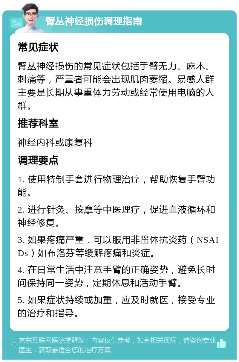 臂丛神经损伤调理指南 常见症状 臂丛神经损伤的常见症状包括手臂无力、麻木、刺痛等，严重者可能会出现肌肉萎缩。易感人群主要是长期从事重体力劳动或经常使用电脑的人群。 推荐科室 神经内科或康复科 调理要点 1. 使用特制手套进行物理治疗，帮助恢复手臂功能。 2. 进行针灸、按摩等中医理疗，促进血液循环和神经修复。 3. 如果疼痛严重，可以服用非甾体抗炎药（NSAIDs）如布洛芬等缓解疼痛和炎症。 4. 在日常生活中注意手臂的正确姿势，避免长时间保持同一姿势，定期休息和活动手臂。 5. 如果症状持续或加重，应及时就医，接受专业的治疗和指导。