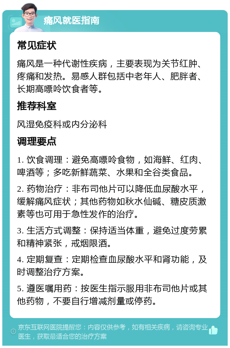 痛风就医指南 常见症状 痛风是一种代谢性疾病，主要表现为关节红肿、疼痛和发热。易感人群包括中老年人、肥胖者、长期高嘌呤饮食者等。 推荐科室 风湿免疫科或内分泌科 调理要点 1. 饮食调理：避免高嘌呤食物，如海鲜、红肉、啤酒等；多吃新鲜蔬菜、水果和全谷类食品。 2. 药物治疗：非布司他片可以降低血尿酸水平，缓解痛风症状；其他药物如秋水仙碱、糖皮质激素等也可用于急性发作的治疗。 3. 生活方式调整：保持适当体重，避免过度劳累和精神紧张，戒烟限酒。 4. 定期复查：定期检查血尿酸水平和肾功能，及时调整治疗方案。 5. 遵医嘱用药：按医生指示服用非布司他片或其他药物，不要自行增减剂量或停药。