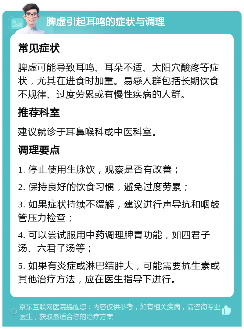 脾虚引起耳鸣的症状与调理 常见症状 脾虚可能导致耳鸣、耳朵不适、太阳穴酸疼等症状，尤其在进食时加重。易感人群包括长期饮食不规律、过度劳累或有慢性疾病的人群。 推荐科室 建议就诊于耳鼻喉科或中医科室。 调理要点 1. 停止使用生脉饮，观察是否有改善； 2. 保持良好的饮食习惯，避免过度劳累； 3. 如果症状持续不缓解，建议进行声导抗和咽鼓管压力检查； 4. 可以尝试服用中药调理脾胃功能，如四君子汤、六君子汤等； 5. 如果有炎症或淋巴结肿大，可能需要抗生素或其他治疗方法，应在医生指导下进行。