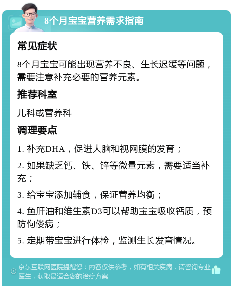 8个月宝宝营养需求指南 常见症状 8个月宝宝可能出现营养不良、生长迟缓等问题，需要注意补充必要的营养元素。 推荐科室 儿科或营养科 调理要点 1. 补充DHA，促进大脑和视网膜的发育； 2. 如果缺乏钙、铁、锌等微量元素，需要适当补充； 3. 给宝宝添加辅食，保证营养均衡； 4. 鱼肝油和维生素D3可以帮助宝宝吸收钙质，预防佝偻病； 5. 定期带宝宝进行体检，监测生长发育情况。