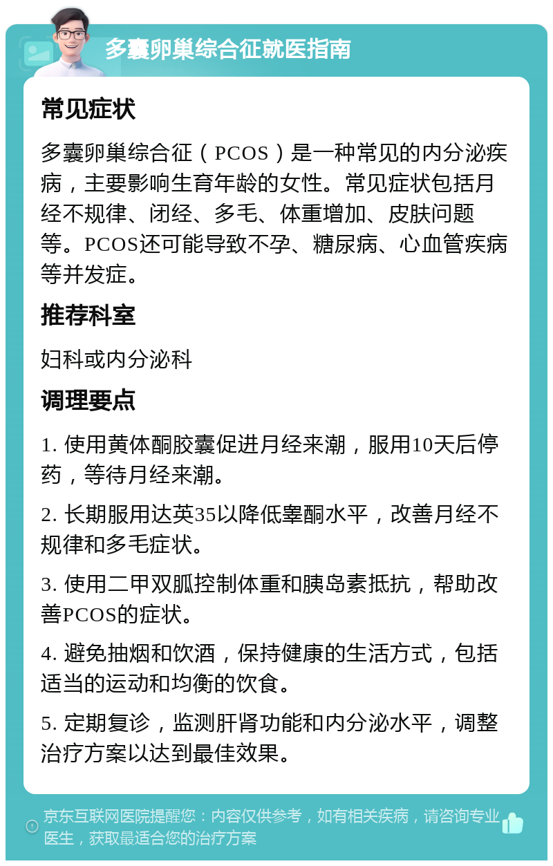 多囊卵巢综合征就医指南 常见症状 多囊卵巢综合征（PCOS）是一种常见的内分泌疾病，主要影响生育年龄的女性。常见症状包括月经不规律、闭经、多毛、体重增加、皮肤问题等。PCOS还可能导致不孕、糖尿病、心血管疾病等并发症。 推荐科室 妇科或内分泌科 调理要点 1. 使用黄体酮胶囊促进月经来潮，服用10天后停药，等待月经来潮。 2. 长期服用达英35以降低睾酮水平，改善月经不规律和多毛症状。 3. 使用二甲双胍控制体重和胰岛素抵抗，帮助改善PCOS的症状。 4. 避免抽烟和饮酒，保持健康的生活方式，包括适当的运动和均衡的饮食。 5. 定期复诊，监测肝肾功能和内分泌水平，调整治疗方案以达到最佳效果。