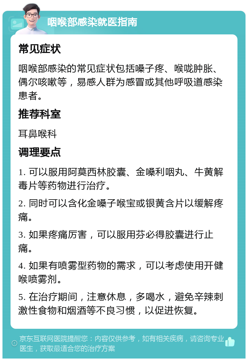 咽喉部感染就医指南 常见症状 咽喉部感染的常见症状包括嗓子疼、喉咙肿胀、偶尔咳嗽等，易感人群为感冒或其他呼吸道感染患者。 推荐科室 耳鼻喉科 调理要点 1. 可以服用阿莫西林胶囊、金嗓利咽丸、牛黄解毒片等药物进行治疗。 2. 同时可以含化金嗓子喉宝或银黄含片以缓解疼痛。 3. 如果疼痛厉害，可以服用芬必得胶囊进行止痛。 4. 如果有喷雾型药物的需求，可以考虑使用开健喉喷雾剂。 5. 在治疗期间，注意休息，多喝水，避免辛辣刺激性食物和烟酒等不良习惯，以促进恢复。