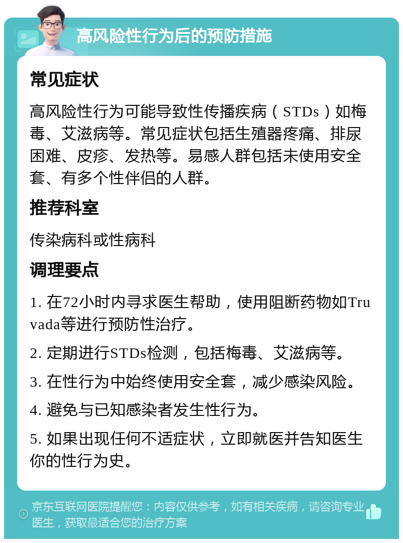 高风险性行为后的预防措施 常见症状 高风险性行为可能导致性传播疾病（STDs）如梅毒、艾滋病等。常见症状包括生殖器疼痛、排尿困难、皮疹、发热等。易感人群包括未使用安全套、有多个性伴侣的人群。 推荐科室 传染病科或性病科 调理要点 1. 在72小时内寻求医生帮助，使用阻断药物如Truvada等进行预防性治疗。 2. 定期进行STDs检测，包括梅毒、艾滋病等。 3. 在性行为中始终使用安全套，减少感染风险。 4. 避免与已知感染者发生性行为。 5. 如果出现任何不适症状，立即就医并告知医生你的性行为史。