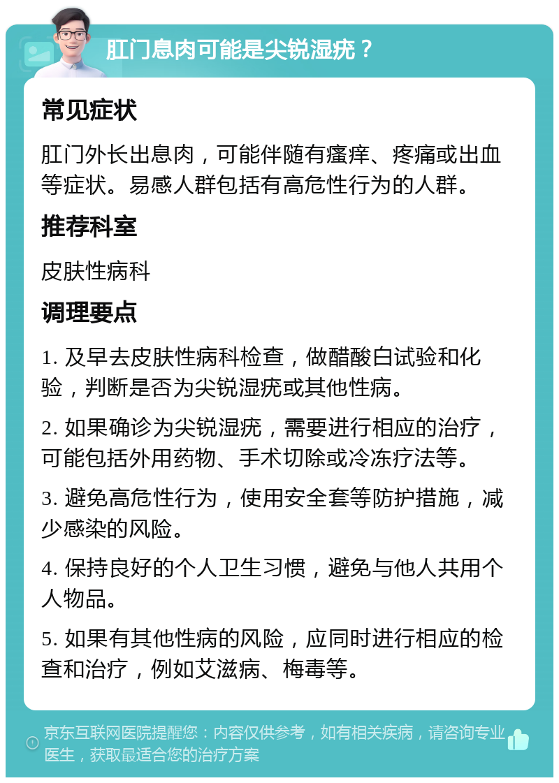 肛门息肉可能是尖锐湿疣？ 常见症状 肛门外长出息肉，可能伴随有瘙痒、疼痛或出血等症状。易感人群包括有高危性行为的人群。 推荐科室 皮肤性病科 调理要点 1. 及早去皮肤性病科检查，做醋酸白试验和化验，判断是否为尖锐湿疣或其他性病。 2. 如果确诊为尖锐湿疣，需要进行相应的治疗，可能包括外用药物、手术切除或冷冻疗法等。 3. 避免高危性行为，使用安全套等防护措施，减少感染的风险。 4. 保持良好的个人卫生习惯，避免与他人共用个人物品。 5. 如果有其他性病的风险，应同时进行相应的检查和治疗，例如艾滋病、梅毒等。