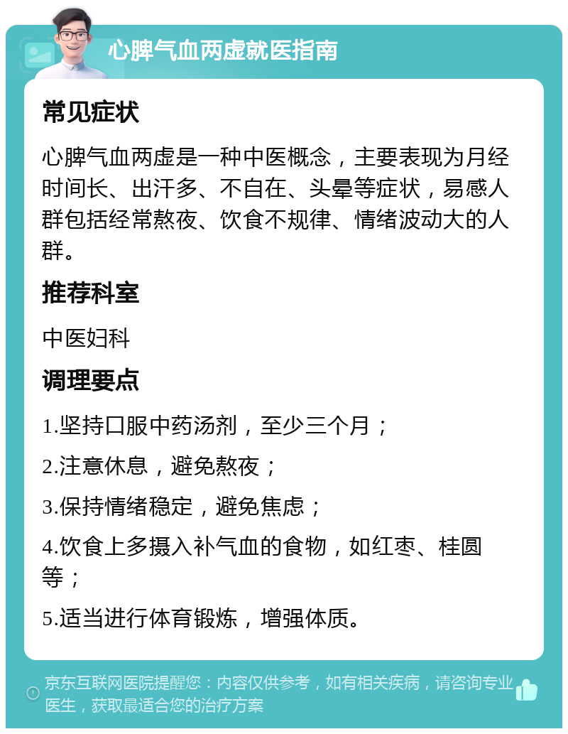 心脾气血两虚就医指南 常见症状 心脾气血两虚是一种中医概念，主要表现为月经时间长、出汗多、不自在、头晕等症状，易感人群包括经常熬夜、饮食不规律、情绪波动大的人群。 推荐科室 中医妇科 调理要点 1.坚持口服中药汤剂，至少三个月； 2.注意休息，避免熬夜； 3.保持情绪稳定，避免焦虑； 4.饮食上多摄入补气血的食物，如红枣、桂圆等； 5.适当进行体育锻炼，增强体质。