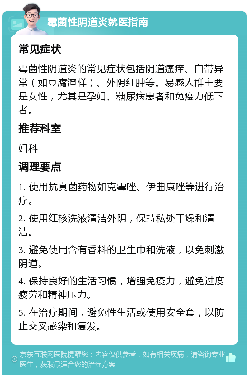 霉菌性阴道炎就医指南 常见症状 霉菌性阴道炎的常见症状包括阴道瘙痒、白带异常（如豆腐渣样）、外阴红肿等。易感人群主要是女性，尤其是孕妇、糖尿病患者和免疫力低下者。 推荐科室 妇科 调理要点 1. 使用抗真菌药物如克霉唑、伊曲康唑等进行治疗。 2. 使用红核洗液清洁外阴，保持私处干燥和清洁。 3. 避免使用含有香料的卫生巾和洗液，以免刺激阴道。 4. 保持良好的生活习惯，增强免疫力，避免过度疲劳和精神压力。 5. 在治疗期间，避免性生活或使用安全套，以防止交叉感染和复发。